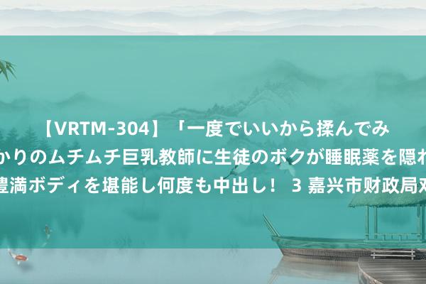 【VRTM-304】「一度でいいから揉んでみたい！」はち切れんばかりのムチムチ巨乳教師に生徒のボクが睡眠薬を隠れて飲ませて、夢の豊満ボディを堪能し何度も中出し！ 3 嘉兴市财政局对于印发《嘉兴市市级行政治业单元公款竞争性存放处置见地》的见告