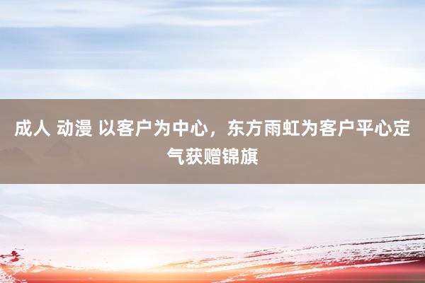 成人 动漫 以客户为中心，东方雨虹为客户平心定气获赠锦旗