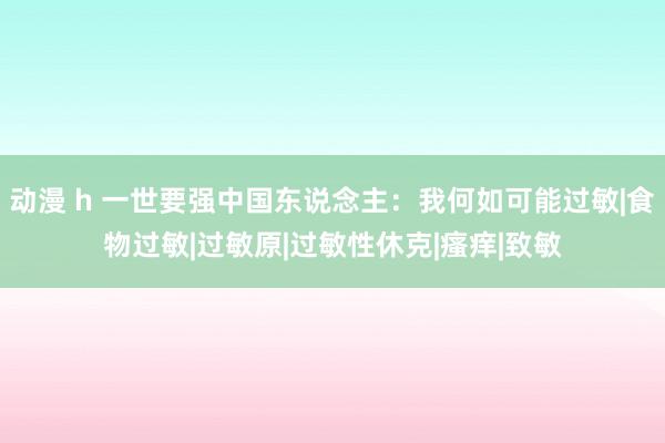 动漫 h 一世要强中国东说念主：我何如可能过敏|食物过敏|过敏原|过敏性休克|瘙痒|致敏