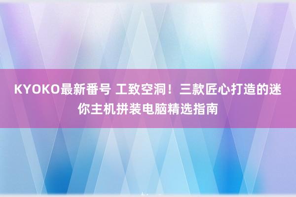 KYOKO最新番号 工致空洞！三款匠心打造的迷你主机拼装电脑精选指南