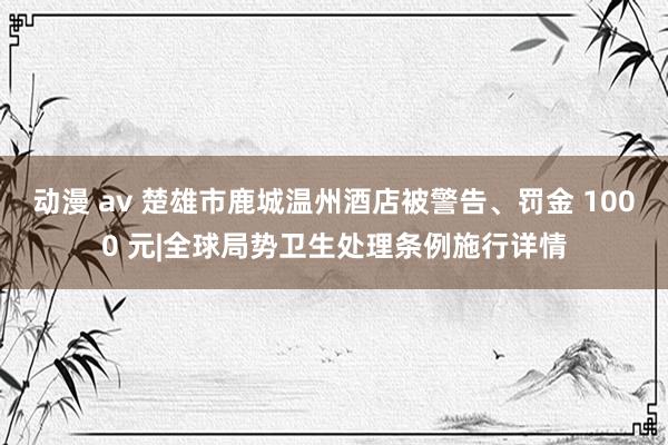 动漫 av 楚雄市鹿城温州酒店被警告、罚金 1000 元|全球局势卫生处理条例施行详情