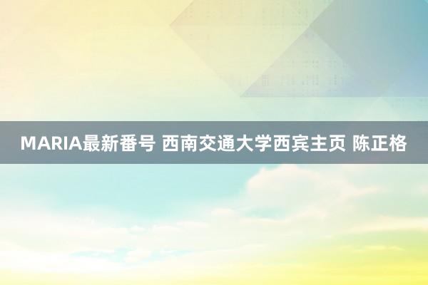 MARIA最新番号 西南交通大学西宾主页 陈正格