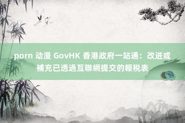 porn 动漫 GovHK 香港政府一站通：改进或補充已透過互聯網提交的報税表