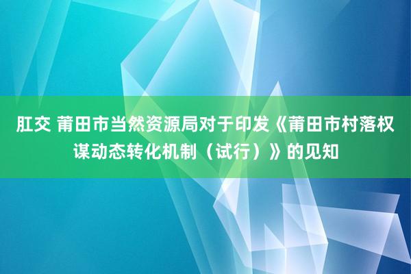 肛交 莆田市当然资源局对于印发《莆田市村落权谋动态转化机制（试行）》的见知