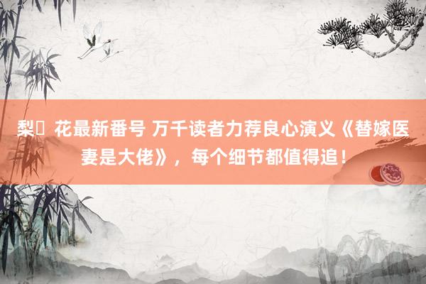 梨々花最新番号 万千读者力荐良心演义《替嫁医妻是大佬》，每个细节都值得追！