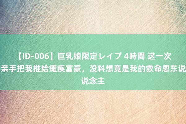 【ID-006】巨乳娘限定レイプ 4時間 这一次继姐亲手把我推给瘫痪富豪，没料想竟是我的救命恩东说念主