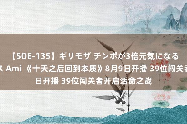 【SOE-135】ギリモザ チンポが3倍元気になる励ましセックス Ami 《十天之后回到本质》8月9日开播 39位闯关者开启活命之战