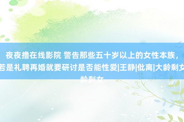 夜夜撸在线影院 警告那些五十岁以上的女性本族，若是礼聘再婚就要研讨是否能性爱|王静|仳离|大龄剩女