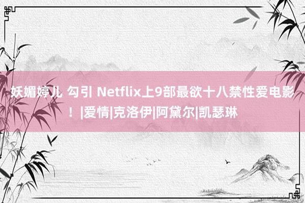 妖媚婷儿 勾引 Netflix上9部最欲十八禁性爱电影！|爱情|克洛伊|阿黛尔|凯瑟琳