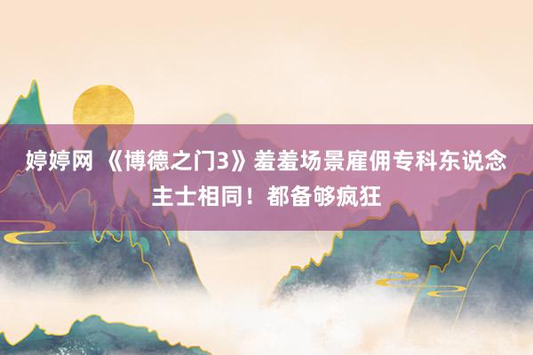 婷婷网 《博德之门3》羞羞场景雇佣专科东说念主士相同！都备够疯狂