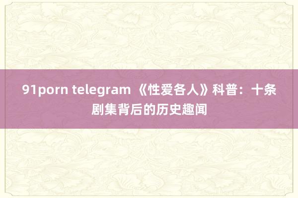 91porn telegram 《性爱各人》科普：十条剧集背后的历史趣闻