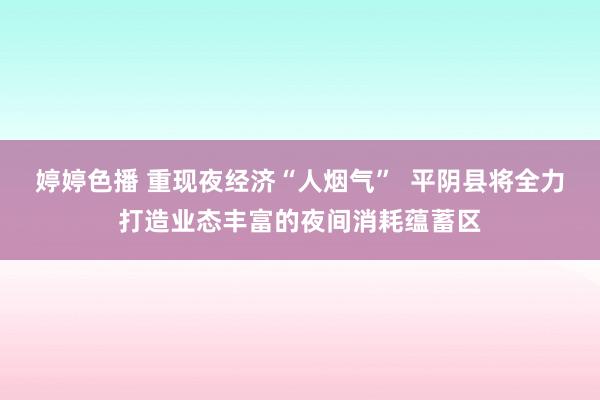 婷婷色播 重现夜经济“人烟气”  平阴县将全力打造业态丰富的夜间消耗蕴蓄区