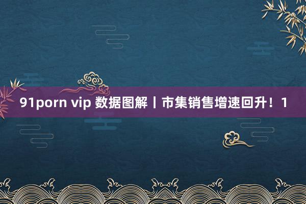 91porn vip 数据图解丨市集销售增速回升！1