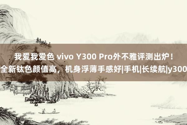 我爱我爱色 vivo Y300 Pro外不雅评测出炉！全新钛色颜值高，机身浮薄手感好|手机|长续航|y300