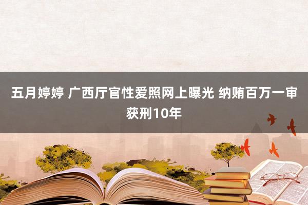 五月婷婷 广西厅官性爱照网上曝光 纳贿百万一审获刑10年