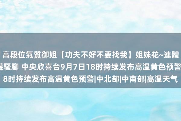 高段位氣質御姐【功夫不好不要找我】姐妹花~連體絲襪~大奶晃動~絲襪騷腳 中央欣喜台9月7日18时持续发布高温黄色预警|中北部|中南部|高温天气