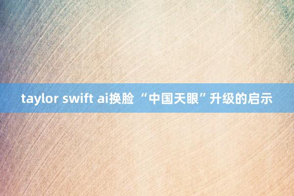 taylor swift ai换脸 “中国天眼”升级的启示