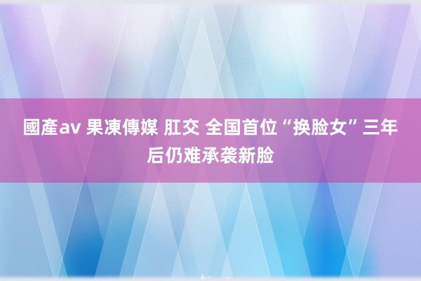 國產av 果凍傳媒 肛交 全国首位“换脸女”三年后仍难承袭新脸