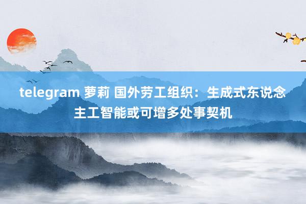 telegram 萝莉 国外劳工组织：生成式东说念主工智能或可增多处事契机