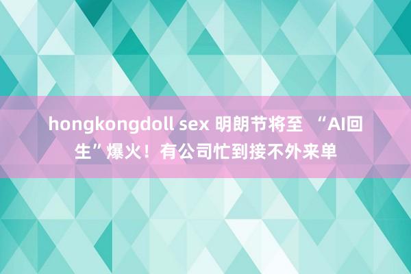 hongkongdoll sex 明朗节将至  “AI回生”爆火！有公司忙到接不外来单