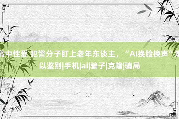 高中性爱 犯警分子盯上老年东谈主，“AI换脸换声”难以鉴别|手机|ai|骗子|克隆|骗局