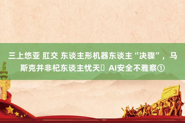 三上悠亚 肛交 东谈主形机器东谈主“决骤”，马斯克并非杞东谈主忧天￨AI安全不雅察①