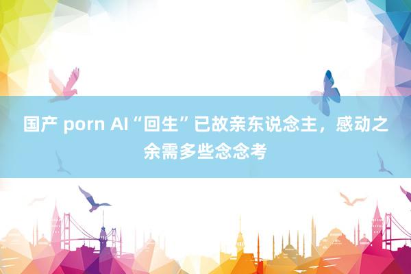 国产 porn AI“回生”已故亲东说念主，感动之余需多些念念考