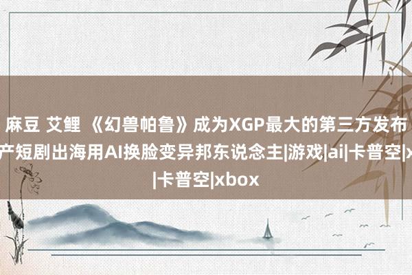 麻豆 艾鲤 《幻兽帕鲁》成为XGP最大的第三方发布，国产短剧出海用AI换脸变异邦东说念主|游戏|ai|卡普空|xbox