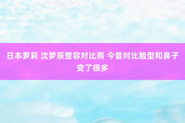 日本萝莉 沈梦辰整容对比照 今昔对比脸型和鼻子变了很多