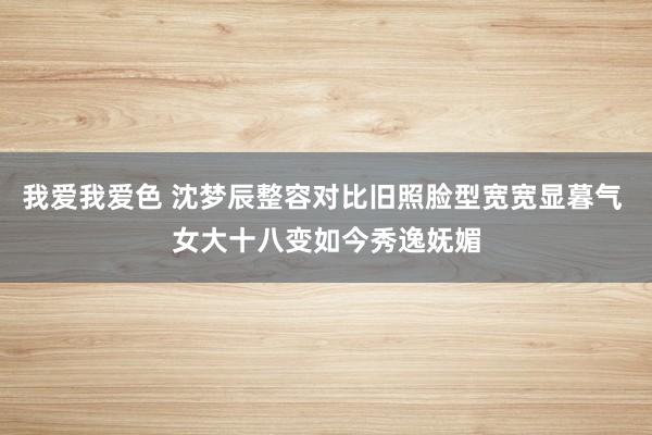 我爱我爱色 沈梦辰整容对比旧照脸型宽宽显暮气 女大十八变如今秀逸妩媚