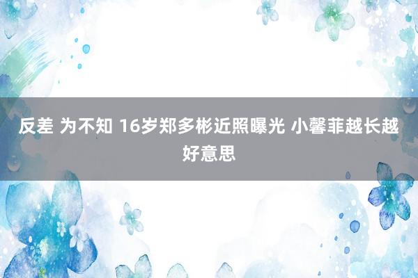 反差 为不知 16岁郑多彬近照曝光 小馨菲越长越好意思