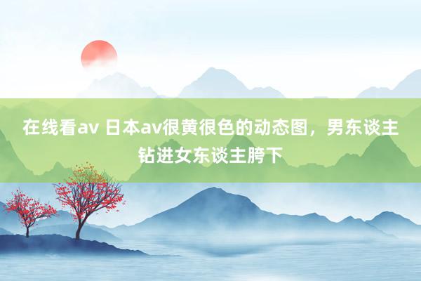 在线看av 日本av很黄很色的动态图，男东谈主钻进女东谈主胯下