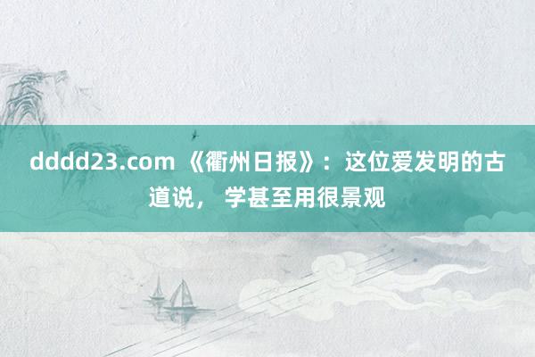 dddd23.com 《衢州日报》：这位爱发明的古道说， 学甚至用很景观