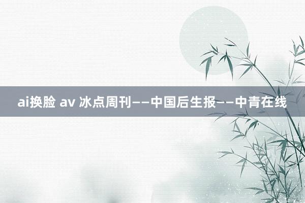 ai换脸 av 冰点周刊——中国后生报——中青在线