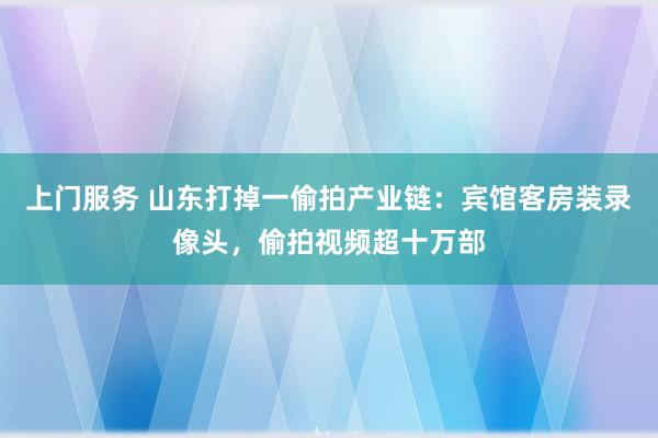 上门服务 山东打掉一偷拍产业链：宾馆客房装录像头，偷拍视频超十万部