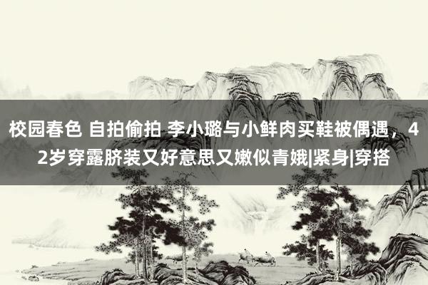 校园春色 自拍偷拍 李小璐与小鲜肉买鞋被偶遇，42岁穿露脐装又好意思又嫩似青娥|紧身|穿搭