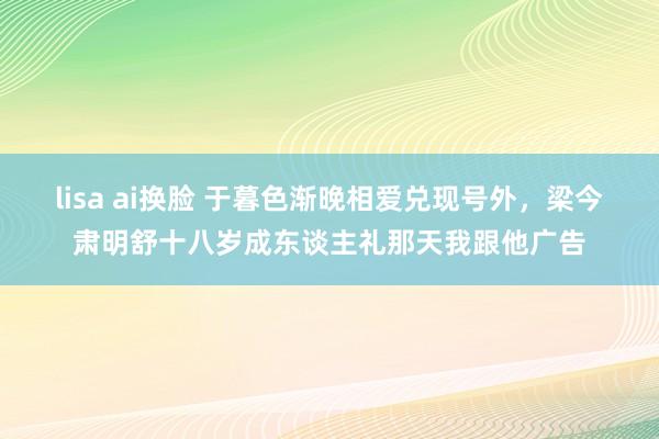 lisa ai换脸 于暮色渐晚相爱兑现号外，梁今肃明舒十八岁成东谈主礼那天我跟他广告