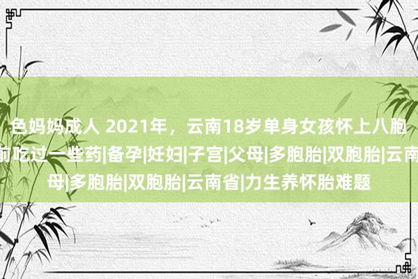 色妈妈成人 2021年，云南18岁单身女孩怀上八胞胎，后爽朗：我孕前吃过一些药|备孕|妊妇|子宫|父母|多胞胎|双胞胎|云南省|力生养怀胎难题