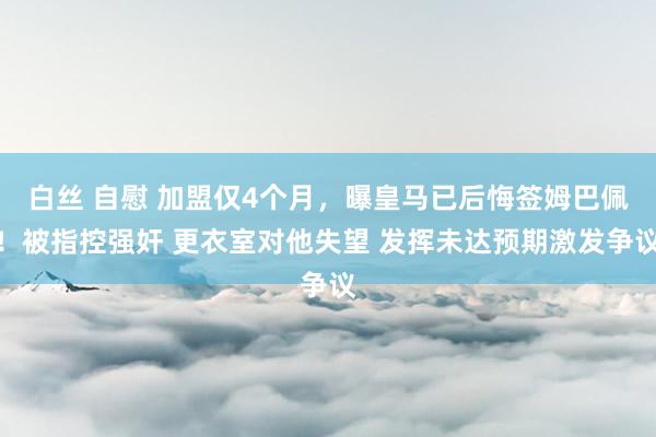 白丝 自慰 加盟仅4个月，曝皇马已后悔签姆巴佩！被指控强奸 更衣室对他失望 发挥未达预期激发争议