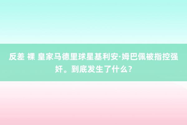 反差 裸 皇家马德里球星基利安·姆巴佩被指控强奸。到底发生了什么？