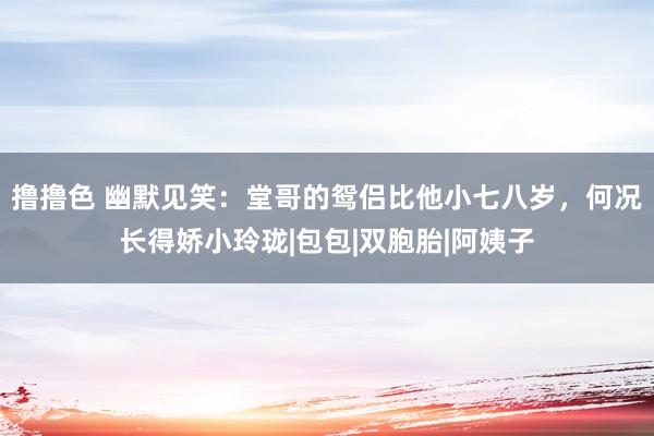 撸撸色 幽默见笑：堂哥的鸳侣比他小七八岁，何况长得娇小玲珑|包包|双胞胎|阿姨子