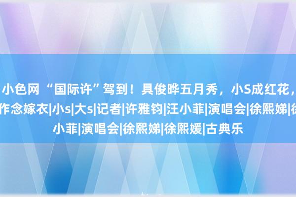 小色网 “国际许”驾到！具俊晔五月秀，小S成红花，大S给妹妹再作念嫁衣|小s|大s|记者|许雅钧|汪小菲|演唱会|徐熙娣|徐熙媛|古典乐