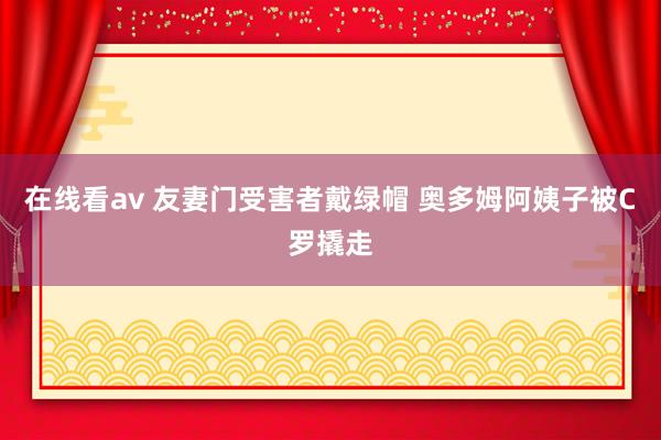 在线看av 友妻门受害者戴绿帽 奥多姆阿姨子被C罗撬走