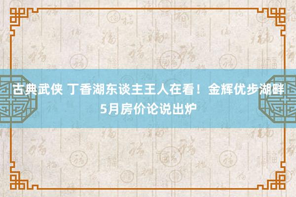 古典武侠 丁香湖东谈主王人在看！金辉优步湖畔5月房价论说出炉