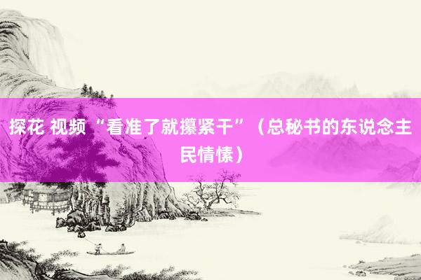 探花 视频 “看准了就攥紧干”（总秘书的东说念主民情愫）