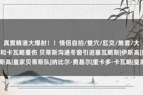 真實精液大爆射！！情侶自拍/雙穴/肛交/無套/大量噴精 西媒：因伊斯科和卡瓦略重伤 贝蒂斯沟通冬窗引进塞瓦略斯|伊斯高|皇家贝蒂斯队|纳比尔·费基尔|里卡多·卡瓦略|皇家贝蒂斯足球俱乐部