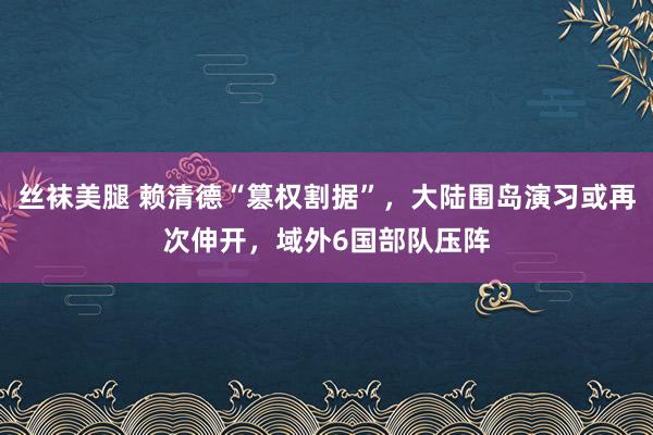 丝袜美腿 赖清德“篡权割据”，大陆围岛演习或再次伸开，域外6国部队压阵