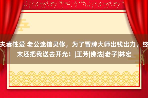 夫妻性爱 老公迷信灵修，为了冒牌大师出钱出力，终末还把我送去开光！|王芳|佛法|老子|林宏