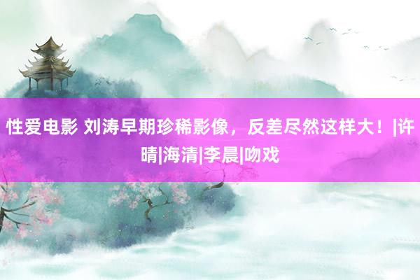 性爱电影 刘涛早期珍稀影像，反差尽然这样大！|许晴|海清|李晨|吻戏