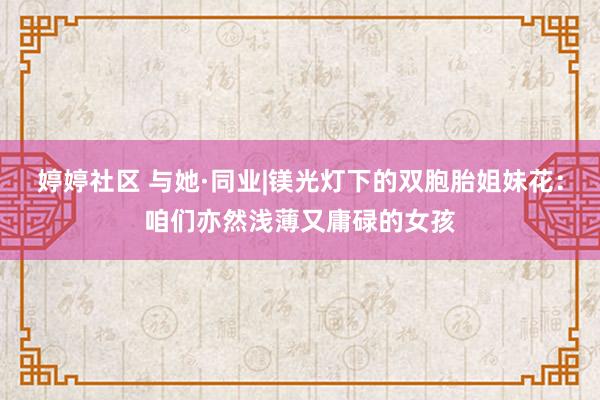 婷婷社区 与她·同业|镁光灯下的双胞胎姐妹花：咱们亦然浅薄又庸碌的女孩